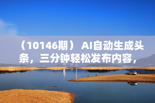 （10146期） AI自动生成头条，三分钟轻松发布内容，复制粘贴即可， 保底月入2万+