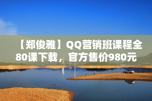【郑俊雅】QQ营销班课程全80课下载，官方售价980元
