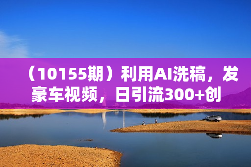 （10155期）利用AI洗稿，发豪车视频，日引流300+创业粉，单日变现5000+的一个项目