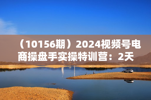 （10156期）2024视频号电商操盘手实操特训营：2天1夜线下课，全程8节视频+PPT