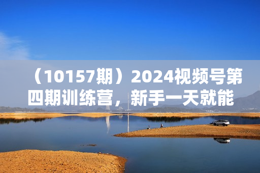（10157期）2024视频号第四期训练营，新手一天就能上手实操，0粉丝带货日收入3455元