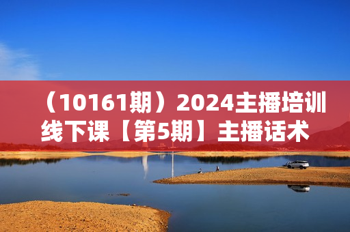 （10161期）2024主播培训线下课【第5期】主播话术逻辑，流量感知，心流建设提升等等