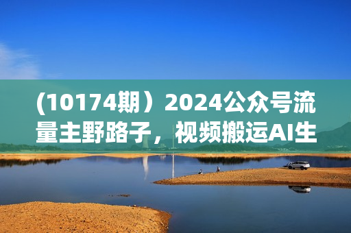 (10174期）2024公众号流量主野路子，视频搬运AI生成 ，无脑操作几分钟一个原创作品