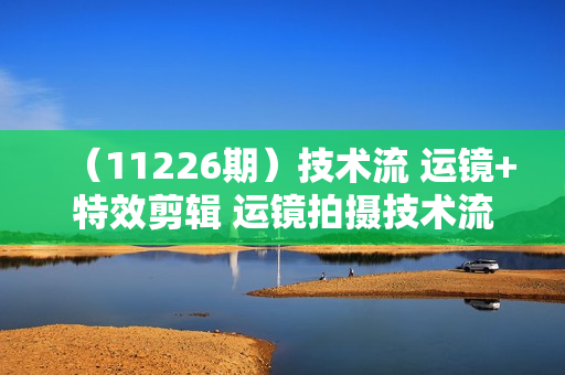 （11226期）技术流 运镜+特效剪辑 运镜拍摄技术流 无缝衔接转场 后期特效制作-170节