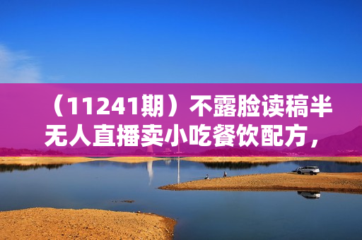 （11241期）不露脸读稿半无人直播卖小吃餐饮配方，日入500+