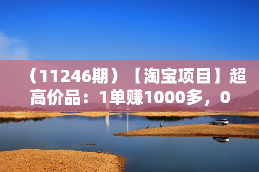 （11246期）【淘宝项目】超高价品：1单赚1000多，0基础年入百万，可批量放大