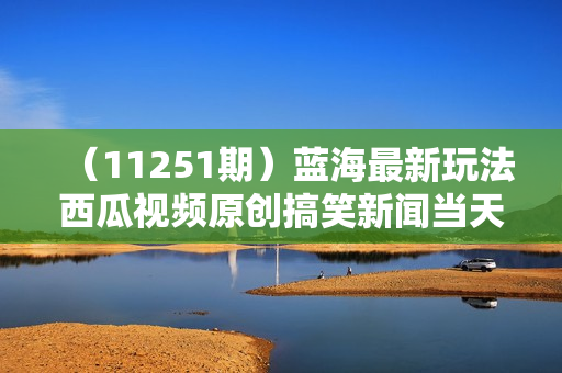 （11251期）蓝海最新玩法西瓜视频原创搞笑新闻当天有收益单号日赚300+项目