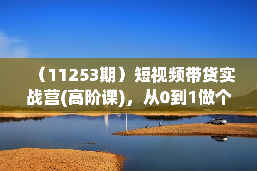 （11253期）短视频带货实战营(高阶课)，从0到1做个赚钱的抖音号（17节课）
