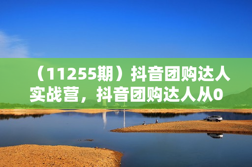 （11255期）抖音团购达人实战营，抖音团购达人从0-1教程（11节课）