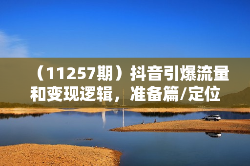 （11257期）抖音引爆流量和变现逻辑，准备篇/定位篇/算法篇/创作篇/等等（9节课）