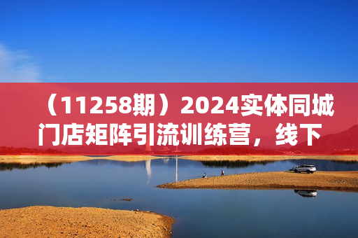 （11258期）2024实体同城门店矩阵引流训练营，线下实体老板学习必修课（10节）