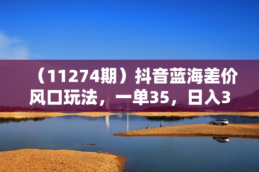 （11274期）抖音蓝海差价风口玩法，一单35，日入3000+