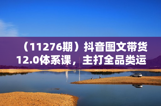 （11276期）抖音图文带货12.0体系课，主打全品类运营，快速出单拿结果，高效做账号