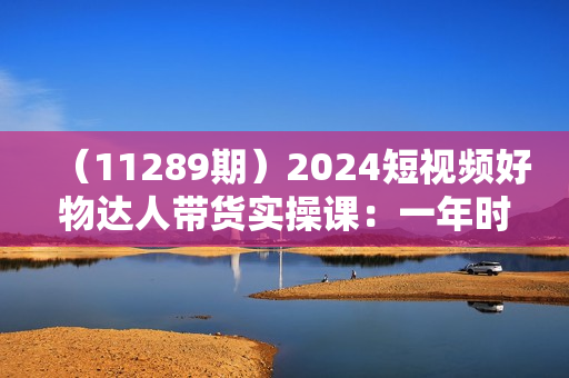 （11289期）2024短视频好物达人带货实操课：一年时间卖了三十万单（29节课）