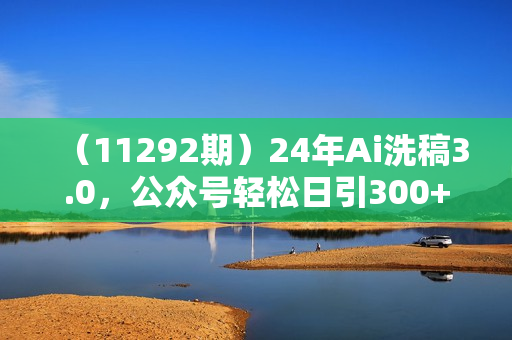 （11292期）24年Ai洗稿3.0，公众号轻松日引300+创业粉，一键完成，简单好操作