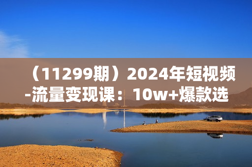 （11299期）2024年短视频-流量变现课：10w+爆款选题技巧 一个月快速做到1w粉+变现秘籍