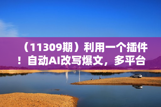 （11309期）利用一个插件！自动AI改写爆文，多平台矩阵发布，负债6位数，就靠这项