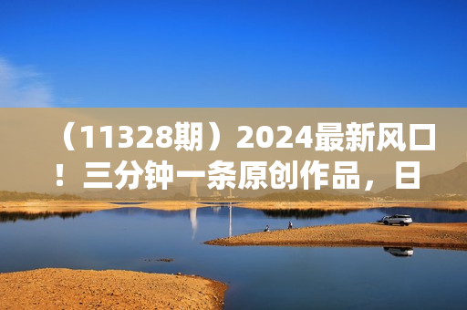 （11328期）2024最新风口！三分钟一条原创作品，日入2000+，小白无脑上手，收益无上限