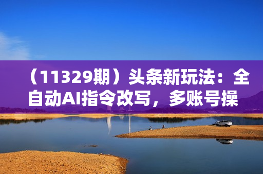 （11329期）头条新玩法：全自动AI指令改写，多账号操作，原创无忧！日赚1000+
