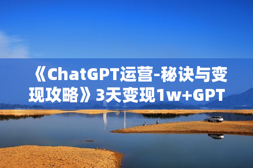 《ChatGPT运营-秘诀与变现攻略》3天变现1w+GPT最全面的实用教程