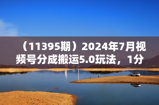 （11395期）2024年7月视频号分成搬运5.0玩法，1分钟1个原创视频，日入500-1000