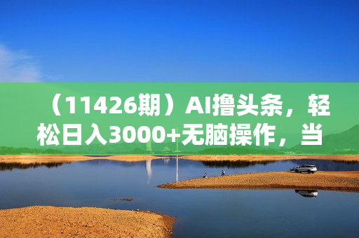 （11426期）AI撸头条，轻松日入3000+无脑操作，当天起号，第二天见收益