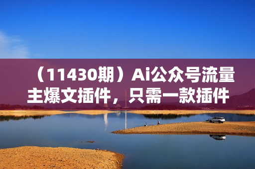 （11430期）Ai公众号流量主爆文插件，只需一款插件全自动输出爆文，矩阵操作，月入3w+