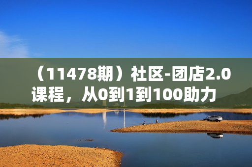 （11478期）社区-团店2.0课程，从0到1到100助力 实体门店升级，赋能 社区团购创业