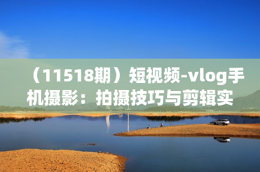 （11518期）短视频-vlog手机摄影：拍摄技巧与剪辑实战课：小白变大神（18节课）