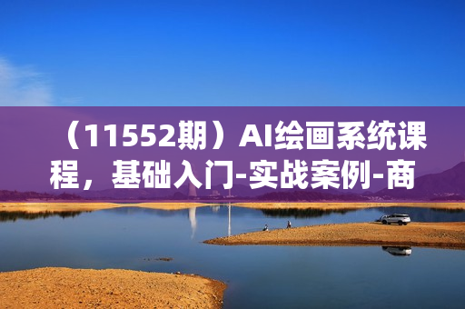 （11552期）AI绘画系统课程，基础入门-实战案例-商业应用（21节课）