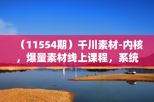 （11554期）千川素材-内核，爆量素材线上课程，系统化学习12节短视频素材课程