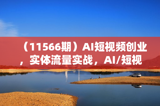 （11566期）AI短视频创业，实体流量实战，AI/短视频/直播/私域/团队