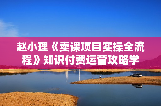 赵小理《卖课项目实操全流程》知识付费运营攻略学