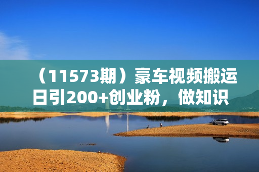 （11573期）豪车视频搬运日引200+创业粉，做知识付费日稳定变现5000+24年最新方法!
