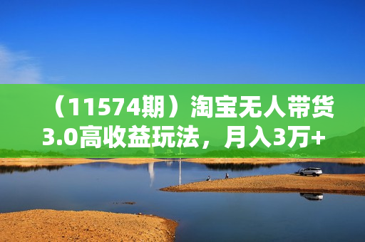 （11574期）淘宝无人带货3.0高收益玩法，月入3万+，无脑躺赚，新手小白可落地实操