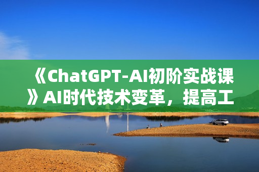 《ChatGPT-AI初阶实战课》AI时代技术变革，提高工作效率和未来竞争力