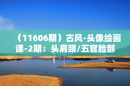 （11606期）古风-头像绘画课-2期：头肩颈/五官脸部细化/衣服装饰/背景处理/实战演示