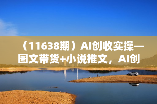 （11638期）AI创收实操—图文带货+小说推文，AI创收从0开始，自媒体创收必学项目