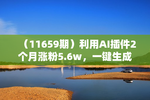 （11659期）利用AI插件2个月涨粉5.6w，一键生成，即使你不懂技术，也能轻松上手