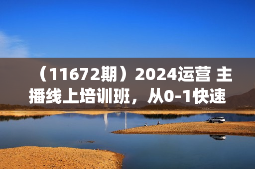 （11672期）2024运营 主播线上培训班，从0-1快速起号，拉爆自然流量 (更新24年7月)
