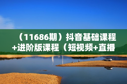 （11686期）抖音基础课程+进阶版课程（短视频+直播）起号/拍摄/选品/直播/等等-52节