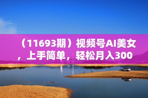 （11693期）视频号AI美女，上手简单，轻松月入30000+