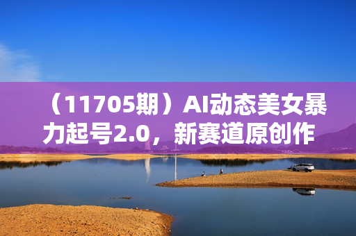 （11705期）AI动态美女暴力起号2.0，新赛道原创作品，条条爆款，一周7万粉丝