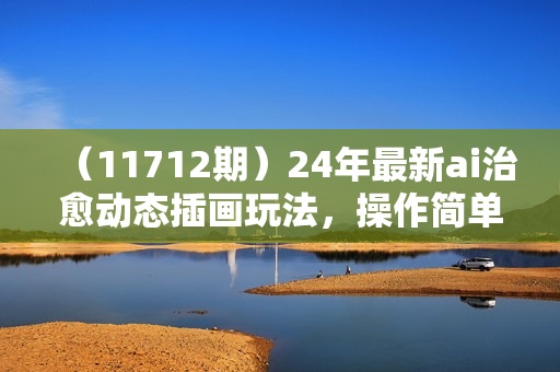 （11712期）24年最新ai治愈动态插画玩法，操作简单，小白也能轻松入手，日入1000+