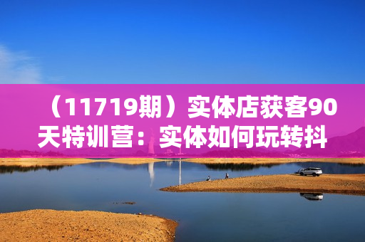 （11719期）实体店获客90天特训营：实体如何玩转抖音，快速获客技巧（74节）