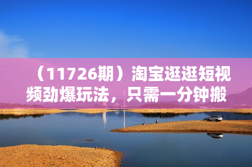 （11726期）淘宝逛逛短视频劲爆玩法，只需一分钟搬运视频，小白也能月赚6万+