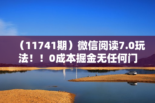 （11741期）微信阅读7.0玩法！！0成本掘金无任何门槛，有手就行！单号收益200+，可