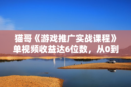 猫哥《游戏推广实战课程》单视频收益达6位数，从0到1成为优质游戏达人