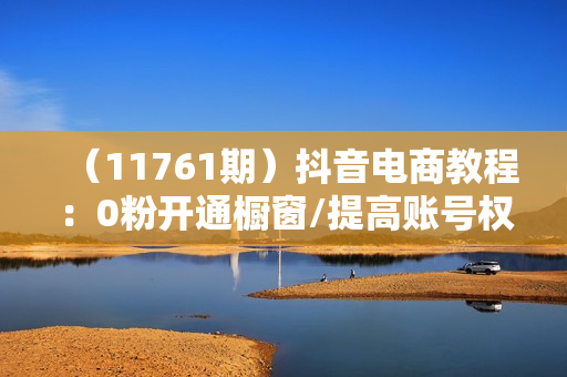 （11761期）抖音电商教程：0粉开通橱窗/提高账号权重/AI做视频和图文
