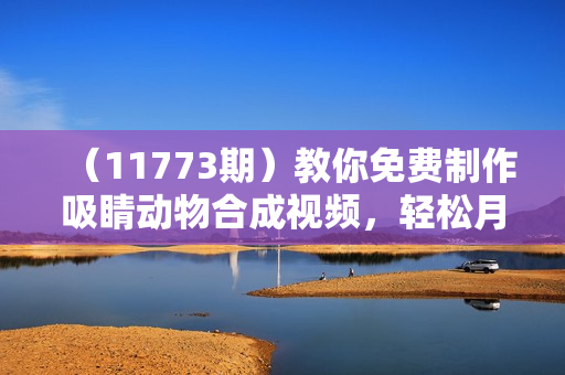 （11773期）教你免费制作吸睛动物合成视频，轻松月入过万！